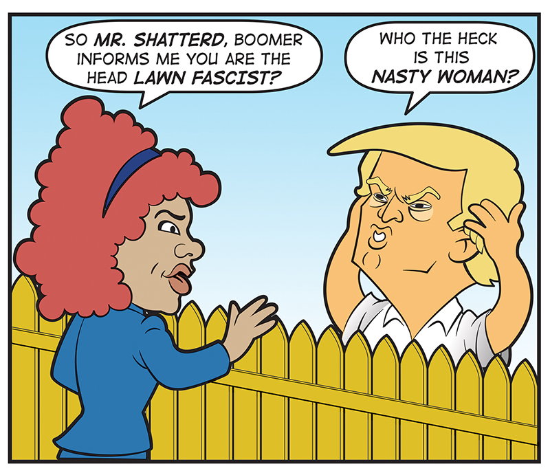 So Mr. Shatterd, Boomer informs me you are the head LAWN FASCIST? Who the heck is this nasty woman? Norm, meet my Aunt Fanny, your worst nightmare! She goes by Auntie Fa! I KNEW IT! I was sure you had a direct line to ANTIFA! HA HA yeah, we’re related!! DUH There’s no such organization. 4 Just this “femme d’une certaine age” with an attitude! You’ve met your match Norm! Such a disgusting woman! Not my type! Come on loosen up for once Norm, and kiss my Fanny!